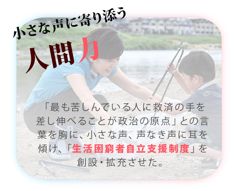 山本かなえ｜特設ページ｜山本かなえが実現した
主な実績｜かなえるチカラ、堺から世界へ｜小さな声に寄り添う人間力
「最も苦しんでいる人に救済の手を差し伸べることが政治の原点」との言葉を胸に、小さな声、声なき声に耳を傾け、「生活困窮者自立支援制度」を創設・拡充させた。｜衆議院　比例 近畿ブロック