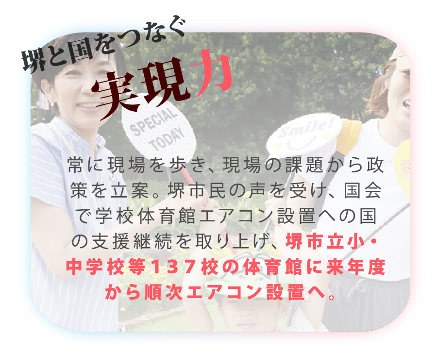 山本かなえ｜特設ページ｜山本かなえが実現した
主な実績｜かなえるチカラ、堺から世界へ｜堺と国をつなぐ実現力
常に現場を歩き、現場の課題から政策を立案。堺市民の声を受け、国会で学校体育館エアコン設置への国の支援継続を取り上げ、堺市立小・中学校等１３７校の体育館に来年度から順次エアコン設置へ。｜衆議院　比例 近畿ブロック